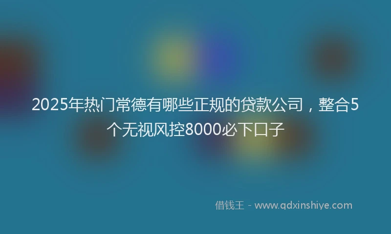 2025年热门常德有哪些正规的贷款公司，整合5个无视风控8000必下口子