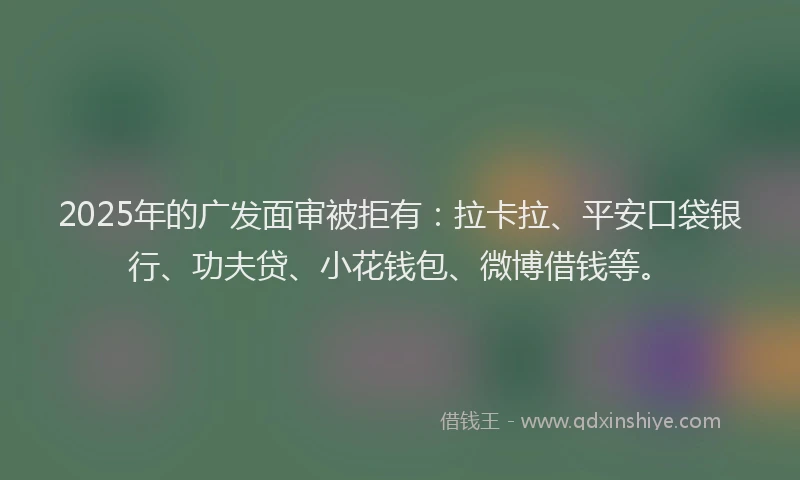 2025年的广发面审被拒有：拉卡拉、平安口袋银行、功夫贷、小花钱包、微博借钱等。