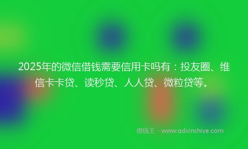 2025年的微信借钱需要信用卡吗有：投友圈、维信卡卡贷、读秒贷、人人贷、微粒贷等。