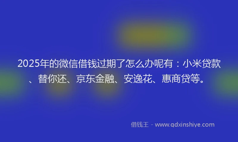 2025年的微信借钱过期了怎么办呢有：小米贷款、替你还、京东金融、安逸花、惠商贷等。