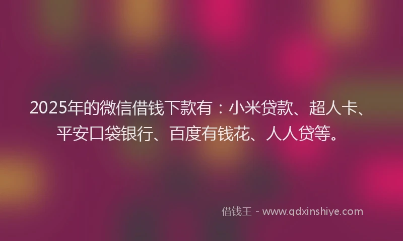 2025年的微信借钱下款有：小米贷款、超人卡、平安口袋银行、百度有钱花、人人贷等。