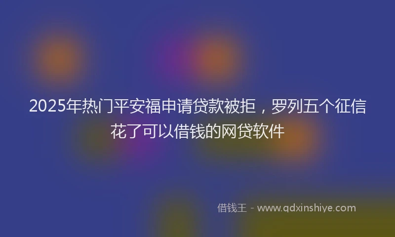 2025年热门平安福申请贷款被拒，罗列五个征信花了可以借钱的网贷软件