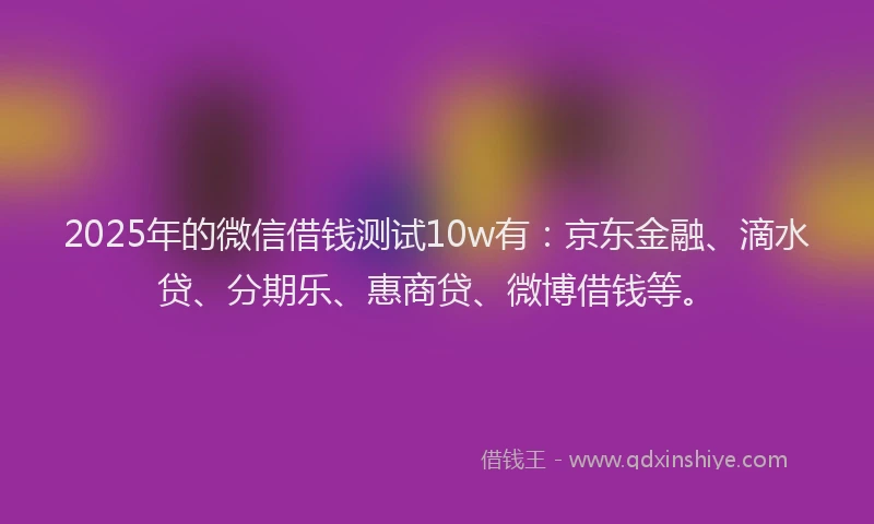 2025年的微信借钱测试10w有：京东金融、滴水贷、分期乐、惠商贷、微博借钱等。