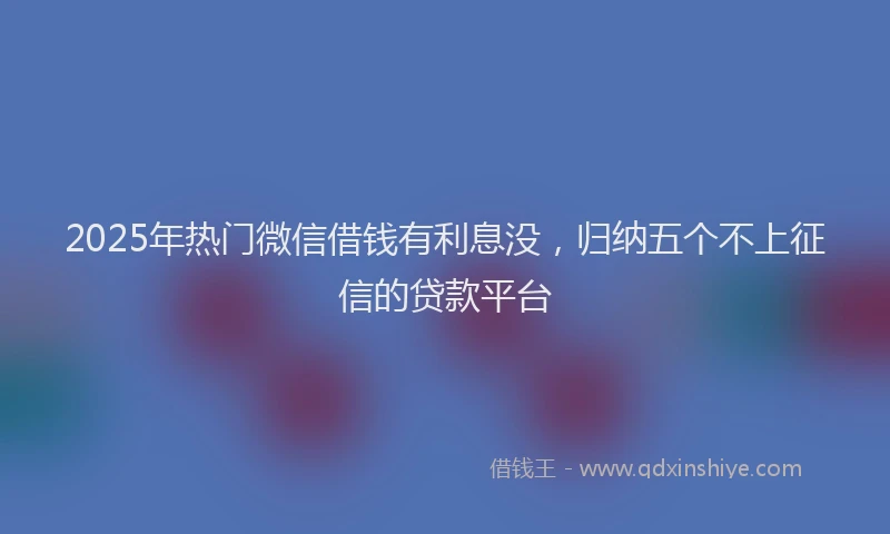 2025年热门微信借钱有利息没，归纳五个不上征信的贷款平台