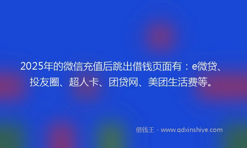 2025年的微信充值后跳出借钱页面有：e微贷、投友圈、超人卡、团贷网、美团生活费等。