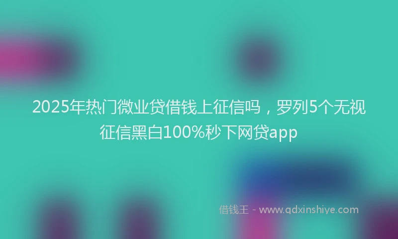 2025年热门微业贷借钱上征信吗，罗列5个无视征信黑白100%秒下网贷app