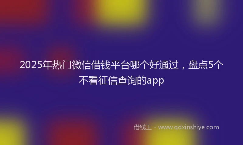 2025年热门微信借钱平台哪个好通过，盘点5个不看征信查询的app