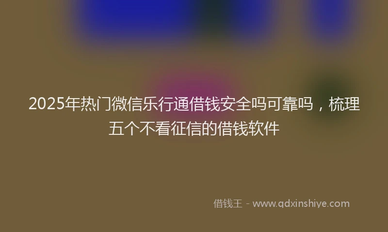 2025年热门微信乐行通借钱安全吗可靠吗，梳理五个不看征信的借钱软件