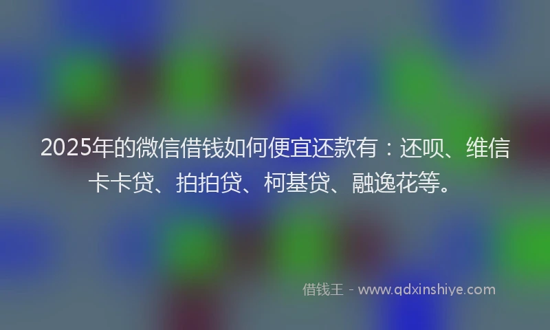 2025年的微信借钱如何便宜还款有：还呗、维信卡卡贷、拍拍贷、柯基贷、融逸花等。