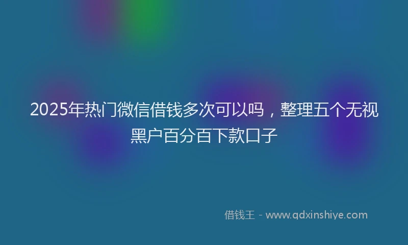 2025年热门微信借钱多次可以吗，整理五个无视黑户百分百下款口子