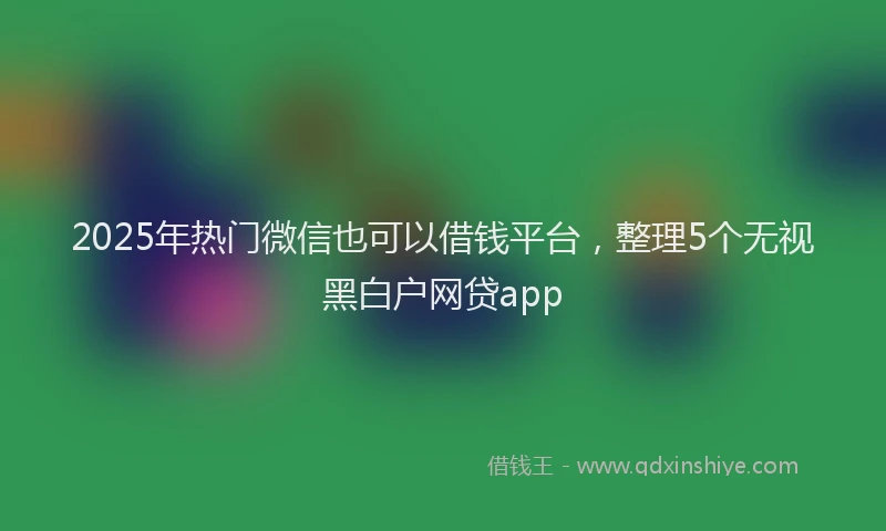 2025年热门微信也可以借钱平台，整理5个无视黑白户网贷app