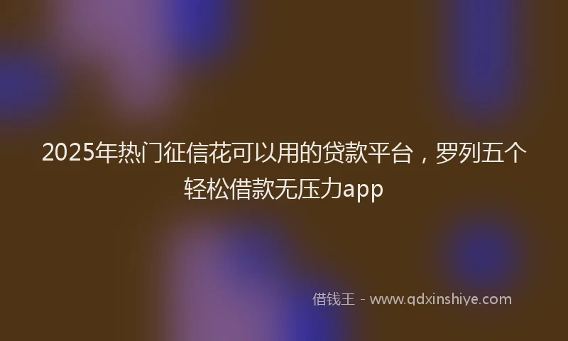 2025年热门征信花可以用的贷款平台，罗列五个轻松借款无压力app