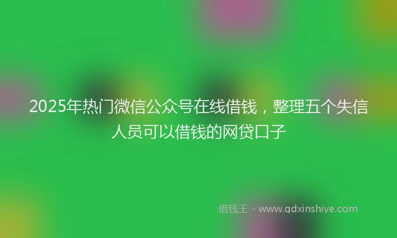 2025年热门微信公众号在线借钱，整理五个失信人员可以借钱的网贷口子