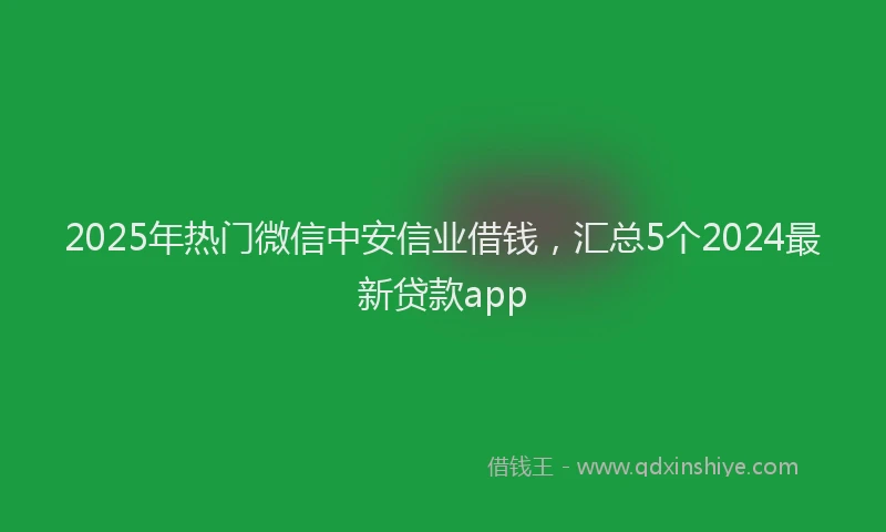 2025年热门微信中安信业借钱，汇总5个2024最新贷款app