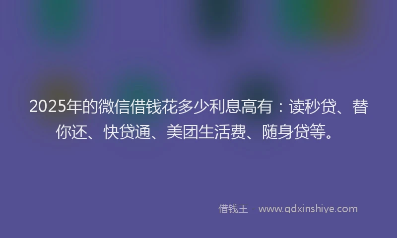2025年的微信借钱花多少利息高有：读秒贷、替你还、快贷通、美团生活费、随身贷等。