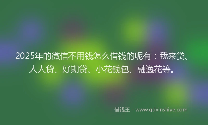 2025年的微信不用钱怎么借钱的呢有：我来贷、人人贷、好期贷、小花钱包、融逸花等。