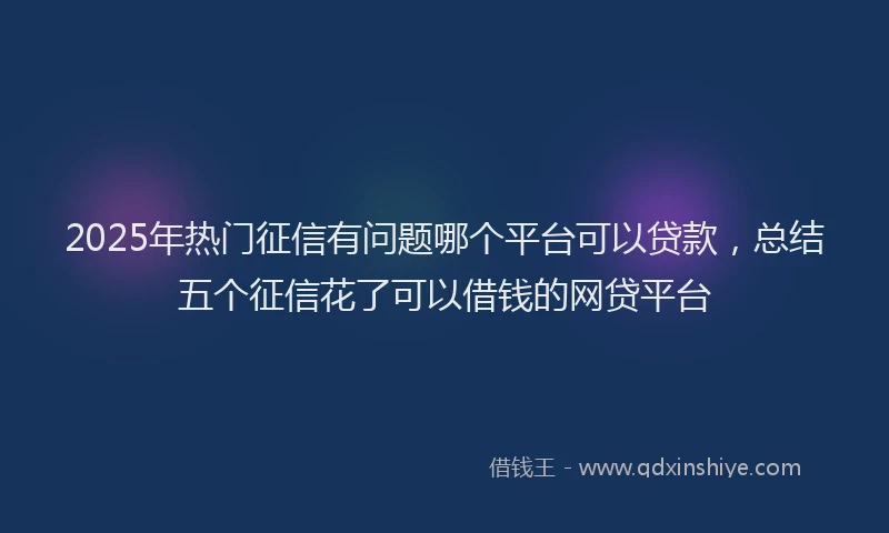 2025年热门征信有问题哪个平台可以贷款，总结五个征信花了可以借钱的网贷平台