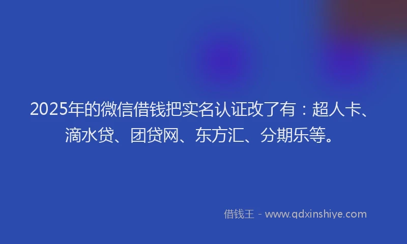 2025年的微信借钱把实名认证改了有：超人卡、滴水贷、团贷网、东方汇、分期乐等。