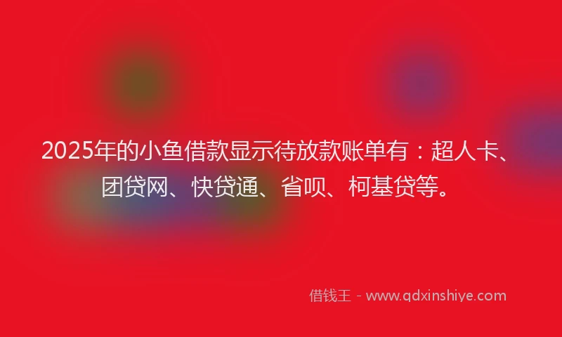 2025年的小鱼借款显示待放款账单有：超人卡、团贷网、快贷通、省呗、柯基贷等。