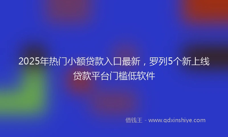 2025年热门小额贷款入口最新，罗列5个新上线贷款平台门槛低软件