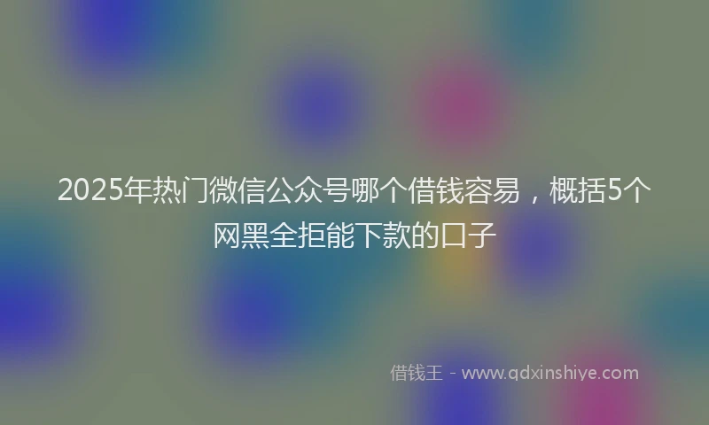 2025年热门微信公众号哪个借钱容易，概括5个网黑全拒能下款的口子