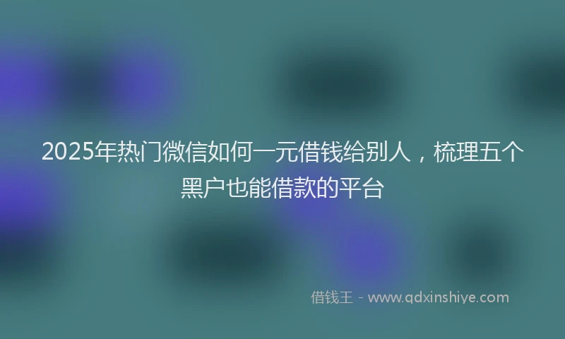 2025年热门微信如何一元借钱给别人，梳理五个黑户也能借款的平台
