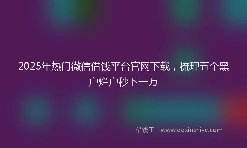 2025年热门微信借钱平台官网下载，梳理五个黑户烂户秒下一万