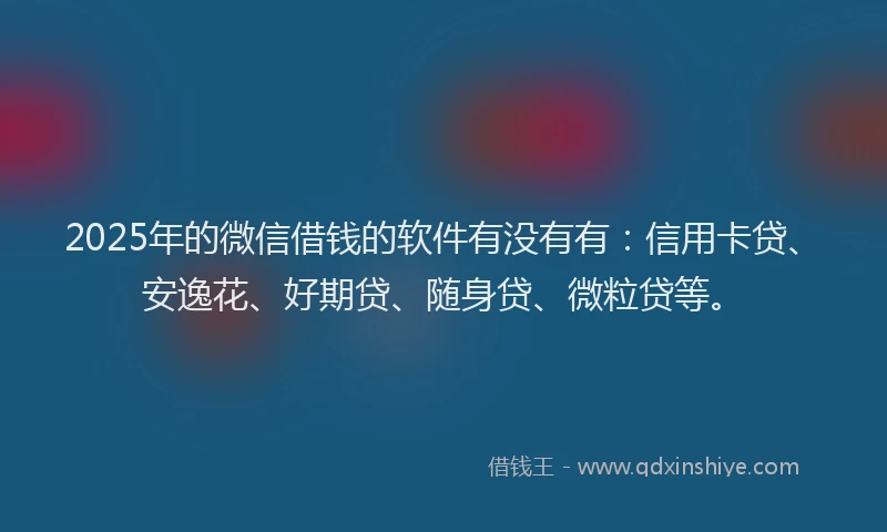 2025年的微信借钱的软件有没有有：信用卡贷、安逸花、好期贷、随身贷、微粒贷等。