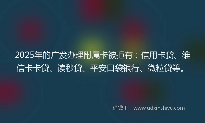2025年的广发办理附属卡被拒有：信用卡贷、维信卡卡贷、读秒贷、平安口袋银行、微粒贷等。
