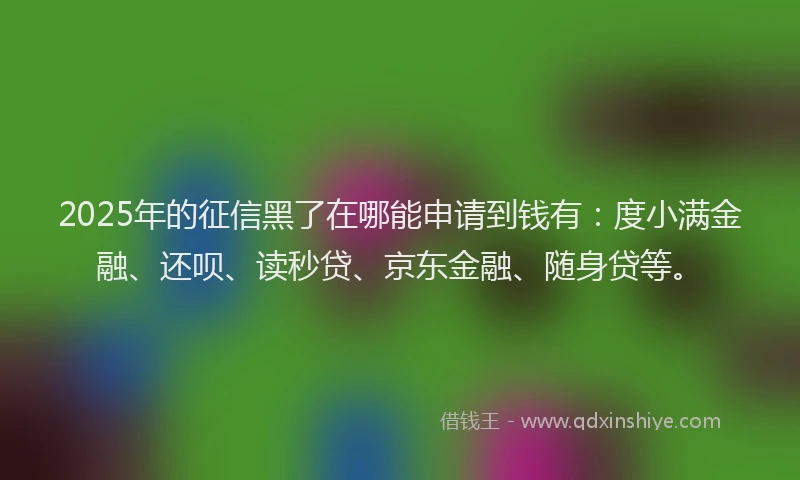 2025年的征信黑了在哪能申请到钱有：度小满金融、还呗、读秒贷、京东金融、随身贷等。