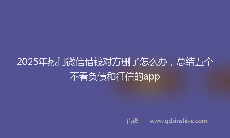 2025年热门微信借钱对方删了怎么办，总结五个不看负债和征信的app