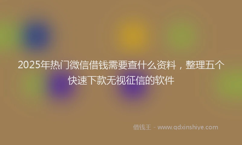 2025年热门微信借钱需要查什么资料，整理五个快速下款无视征信的软件