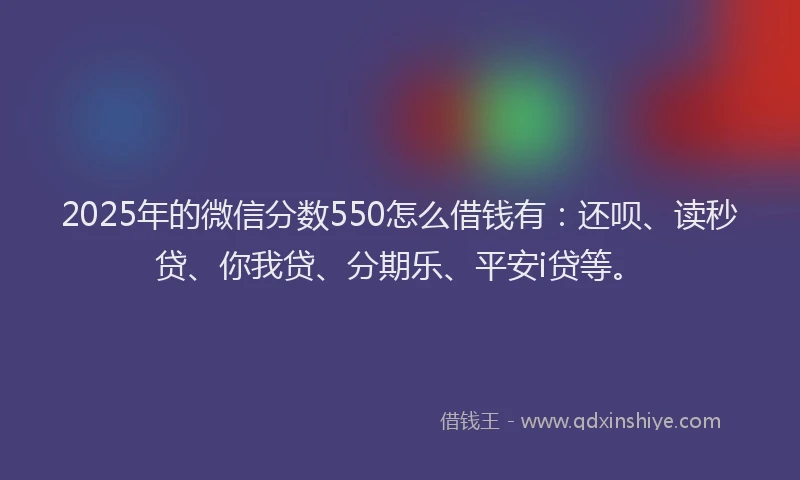 2025年的微信分数550怎么借钱有：还呗、读秒贷、你我贷、分期乐、平安i贷等。