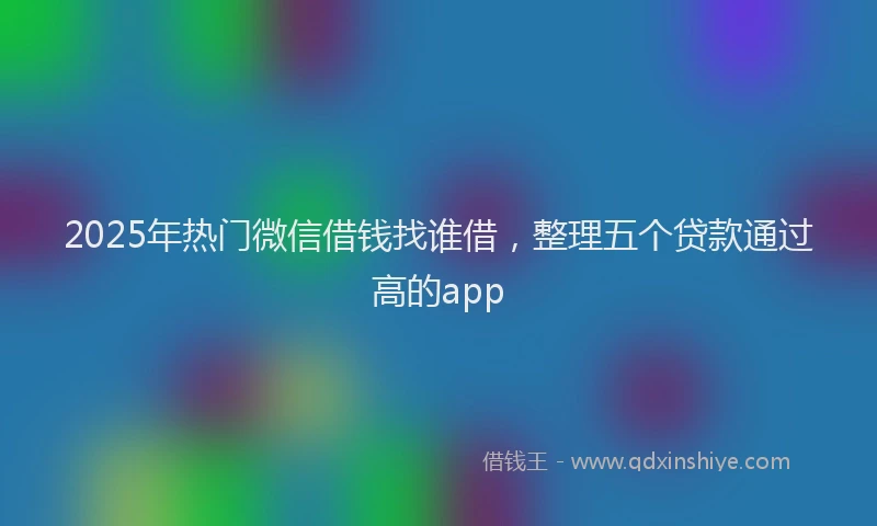 2025年热门微信借钱找谁借，整理五个贷款通过高的app