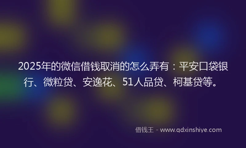 2025年的微信借钱取消的怎么弄有：平安口袋银行、微粒贷、安逸花、51人品贷、柯基贷等。
