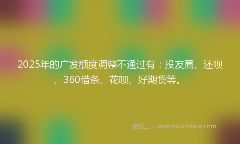2025年的广发额度调整不通过有：投友圈、还呗、360借条、花呗、好期贷等。