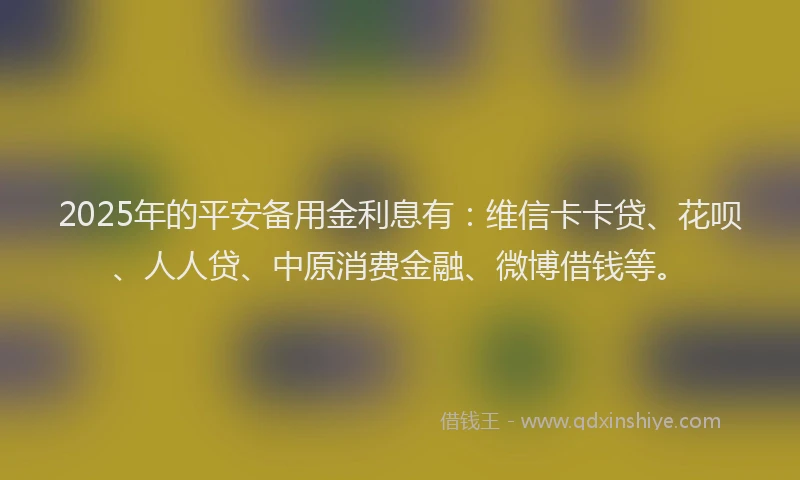 2025年的平安备用金利息有：维信卡卡贷、花呗、人人贷、中原消费金融、微博借钱等。