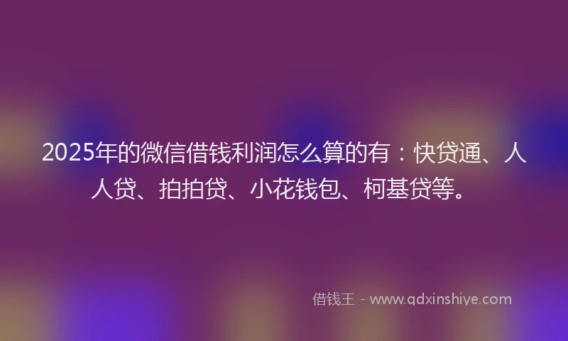 2025年的微信借钱利润怎么算的有：快贷通、人人贷、拍拍贷、小花钱包、柯基贷等。