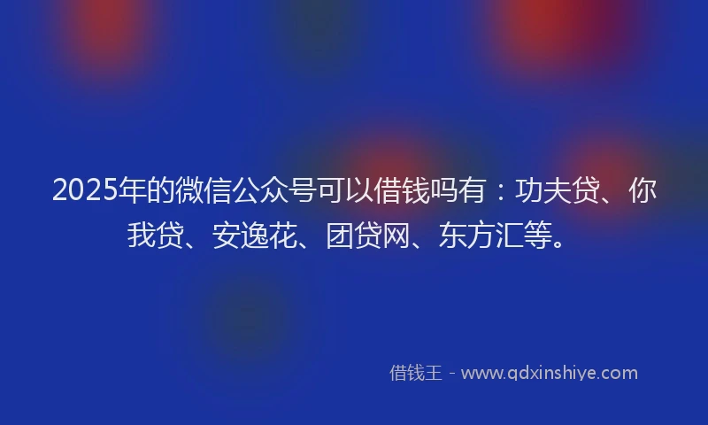2025年的微信公众号可以借钱吗有：功夫贷、你我贷、安逸花、团贷网、东方汇等。