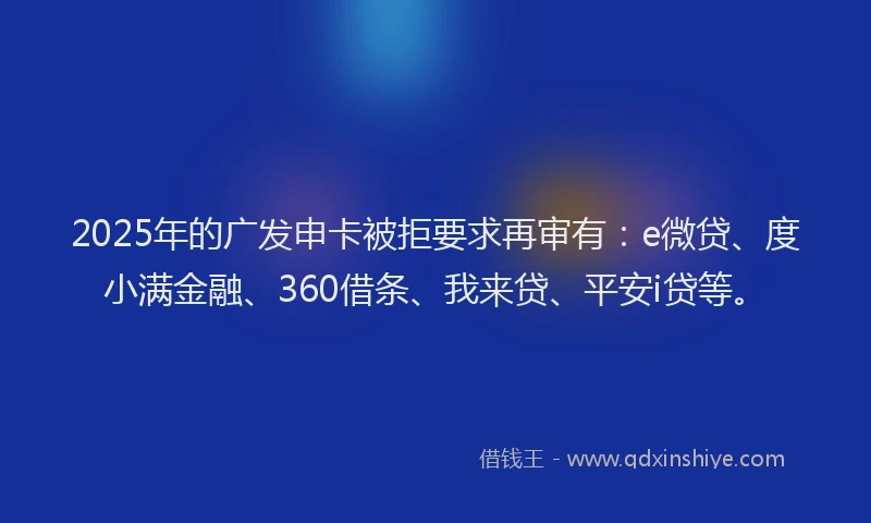2025年的广发申卡被拒要求再审有：e微贷、度小满金融、360借条、我来贷、平安i贷等。