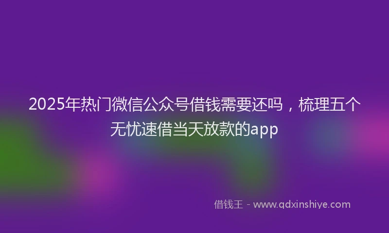 2025年热门微信公众号借钱需要还吗，梳理五个无忧速借当天放款的app