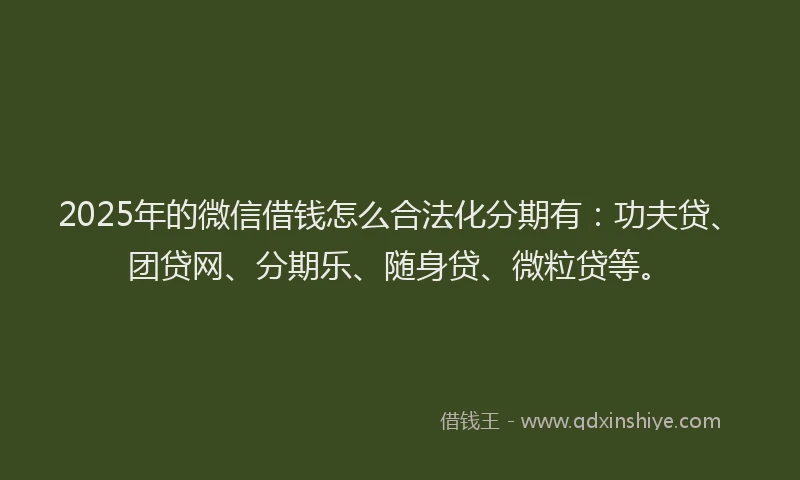 2025年的微信借钱怎么合法化分期有：功夫贷、团贷网、分期乐、随身贷、微粒贷等。