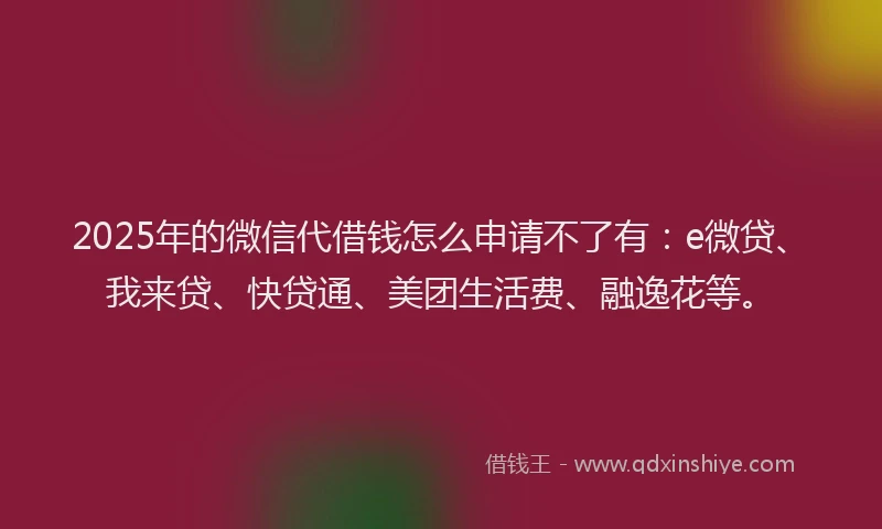 2025年的微信代借钱怎么申请不了有：e微贷、我来贷、快贷通、美团生活费、融逸花等。