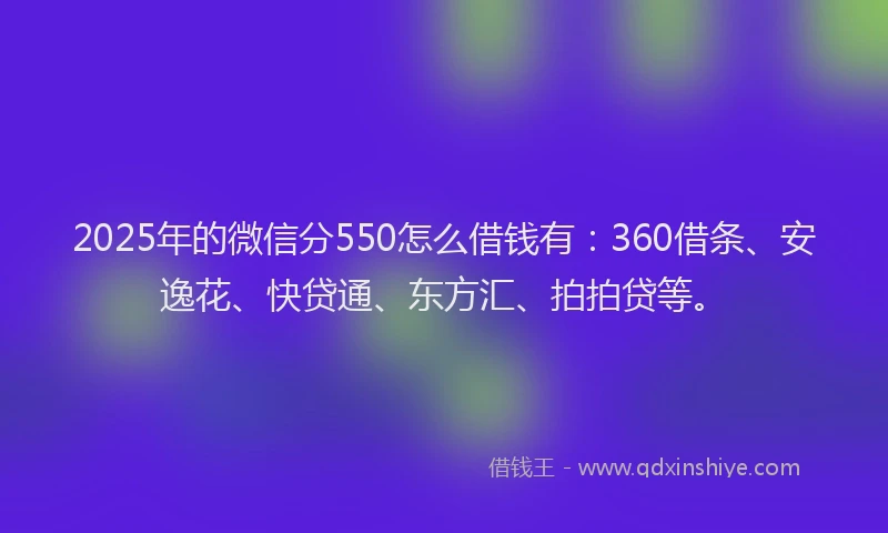 2025年的微信分550怎么借钱有：360借条、安逸花、快贷通、东方汇、拍拍贷等。