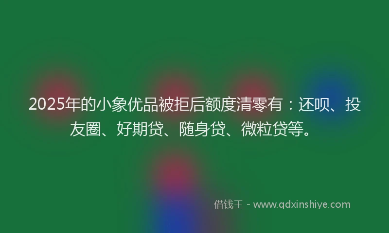 2025年的小象优品被拒后额度清零有：还呗、投友圈、好期贷、随身贷、微粒贷等。
