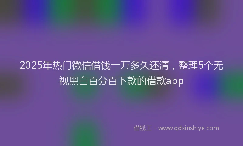 2025年热门微信借钱一万多久还清，整理5个无视黑白百分百下款的借款app