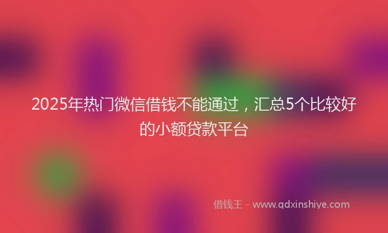 2025年热门微信借钱不能通过，汇总5个比较好的小额贷款平台