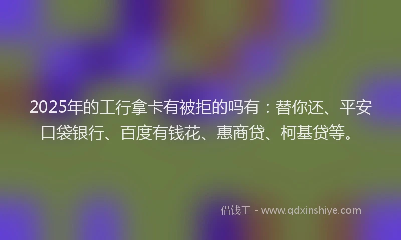 2025年的工行拿卡有被拒的吗有：替你还、平安口袋银行、百度有钱花、惠商贷、柯基贷等。