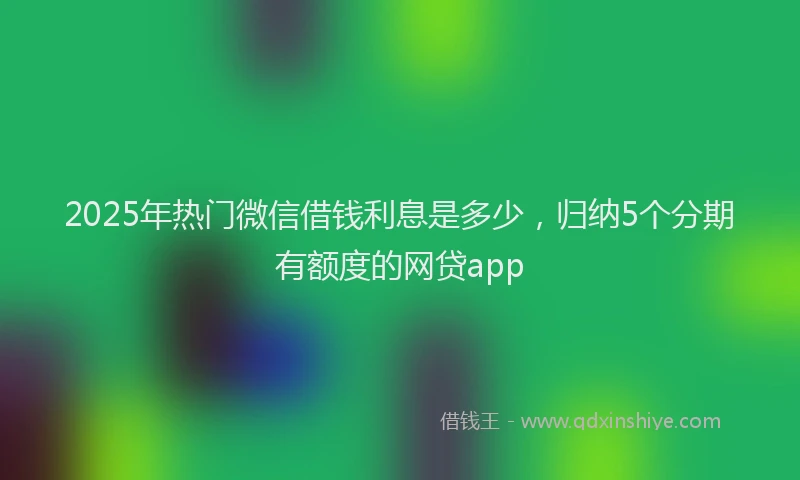 2025年热门微信借钱利息是多少，归纳5个分期有额度的网贷app