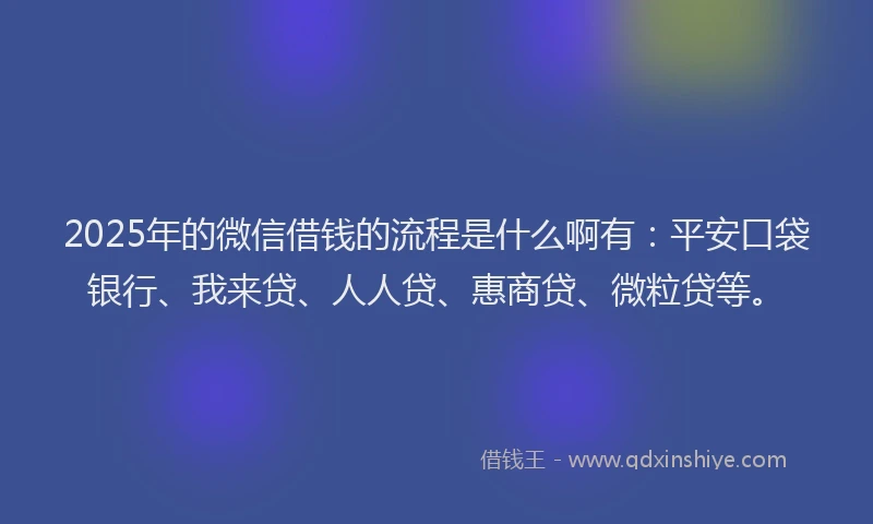 2025年的微信借钱的流程是什么啊有：平安口袋银行、我来贷、人人贷、惠商贷、微粒贷等。